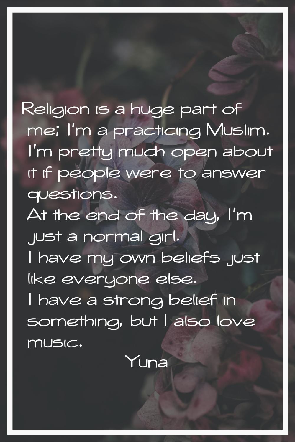 Religion is a huge part of me; I'm a practicing Muslim. I'm pretty much open about it if people wer
