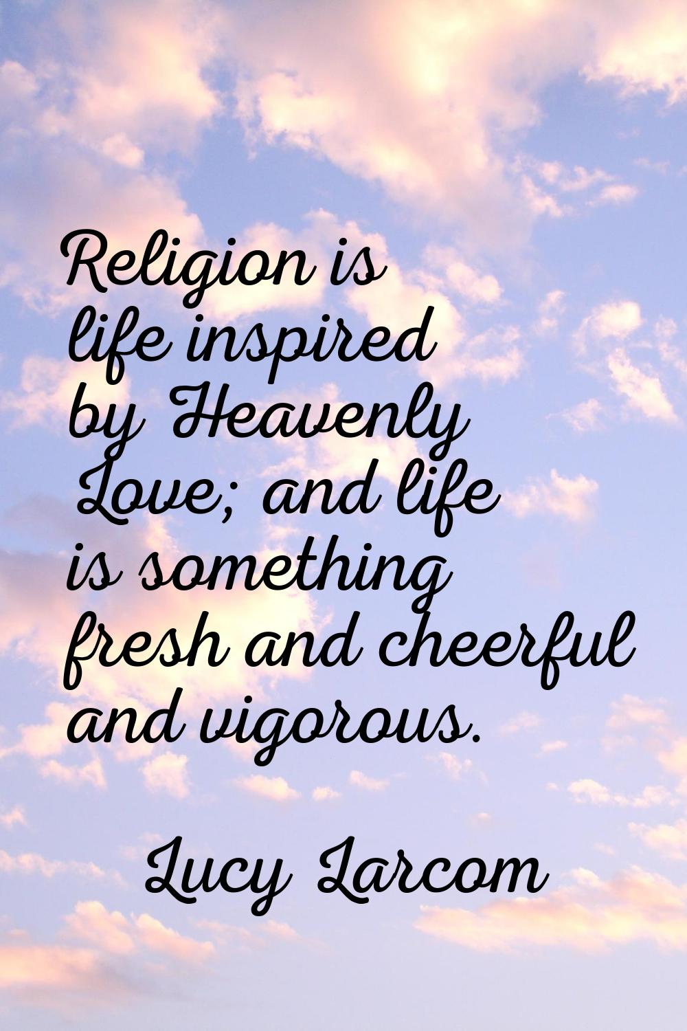 Religion is life inspired by Heavenly Love; and life is something fresh and cheerful and vigorous.