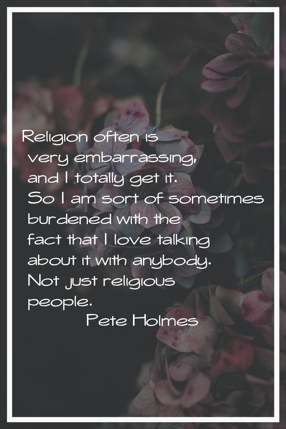 Religion often is very embarrassing, and I totally get it. So I am sort of sometimes burdened with 