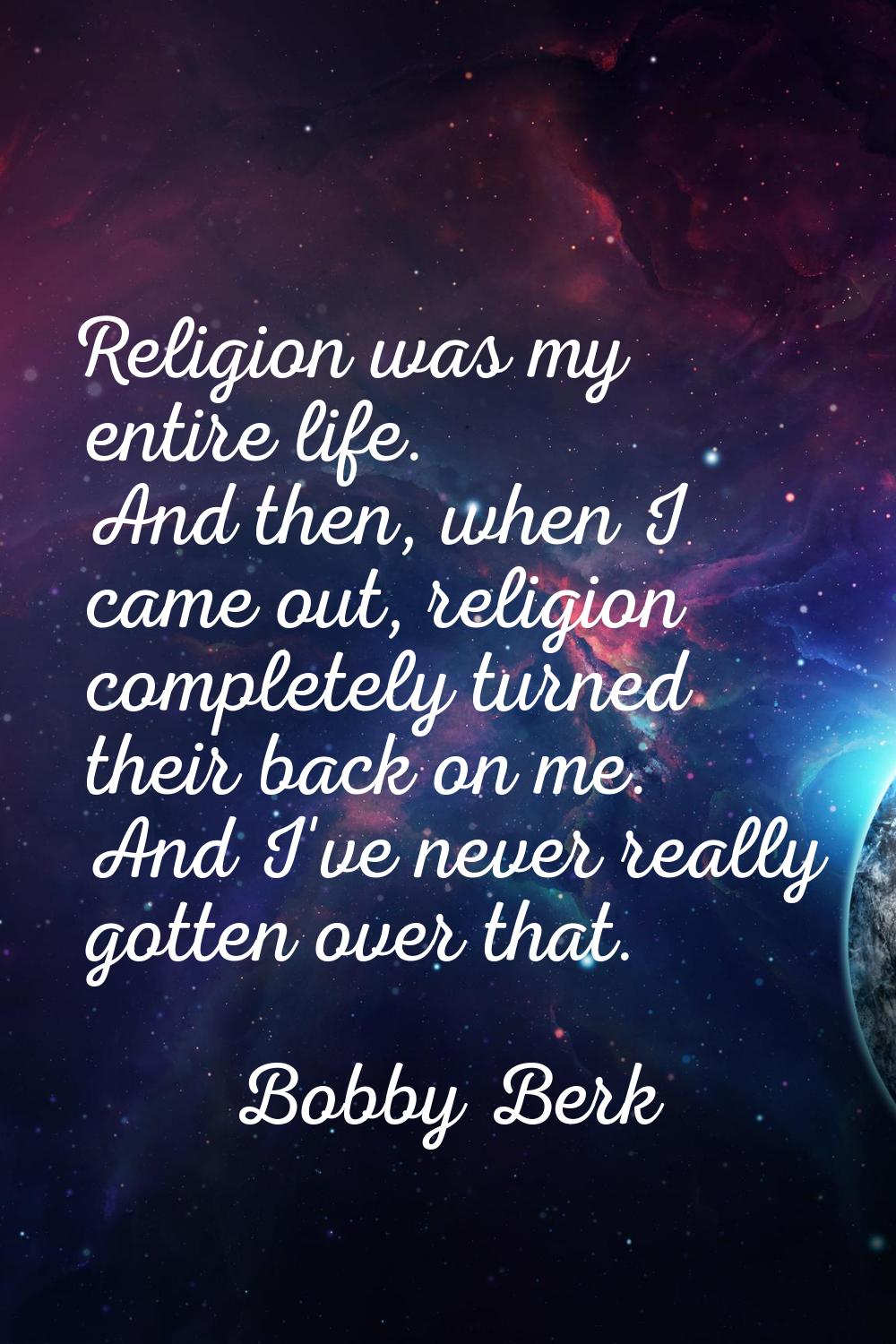 Religion was my entire life. And then, when I came out, religion completely turned their back on me