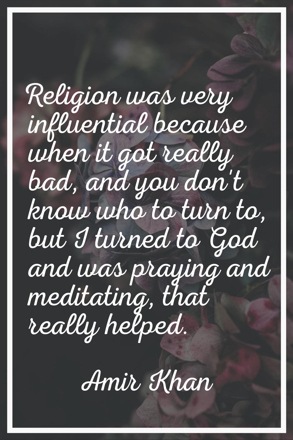 Religion was very influential because when it got really bad, and you don't know who to turn to, bu
