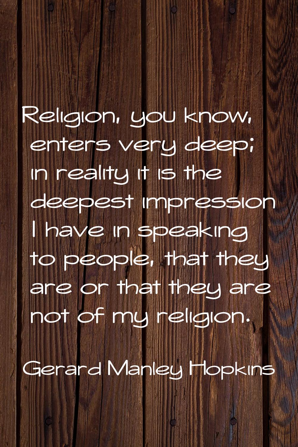 Religion, you know, enters very deep; in reality it is the deepest impression I have in speaking to