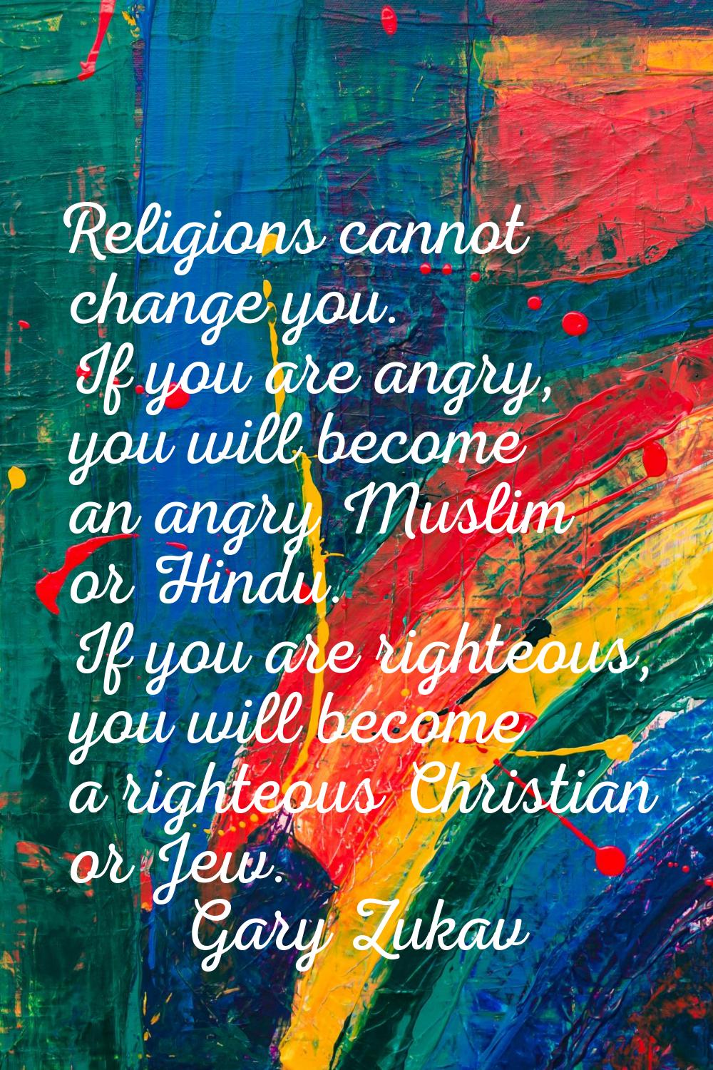 Religions cannot change you. If you are angry, you will become an angry Muslim or Hindu. If you are