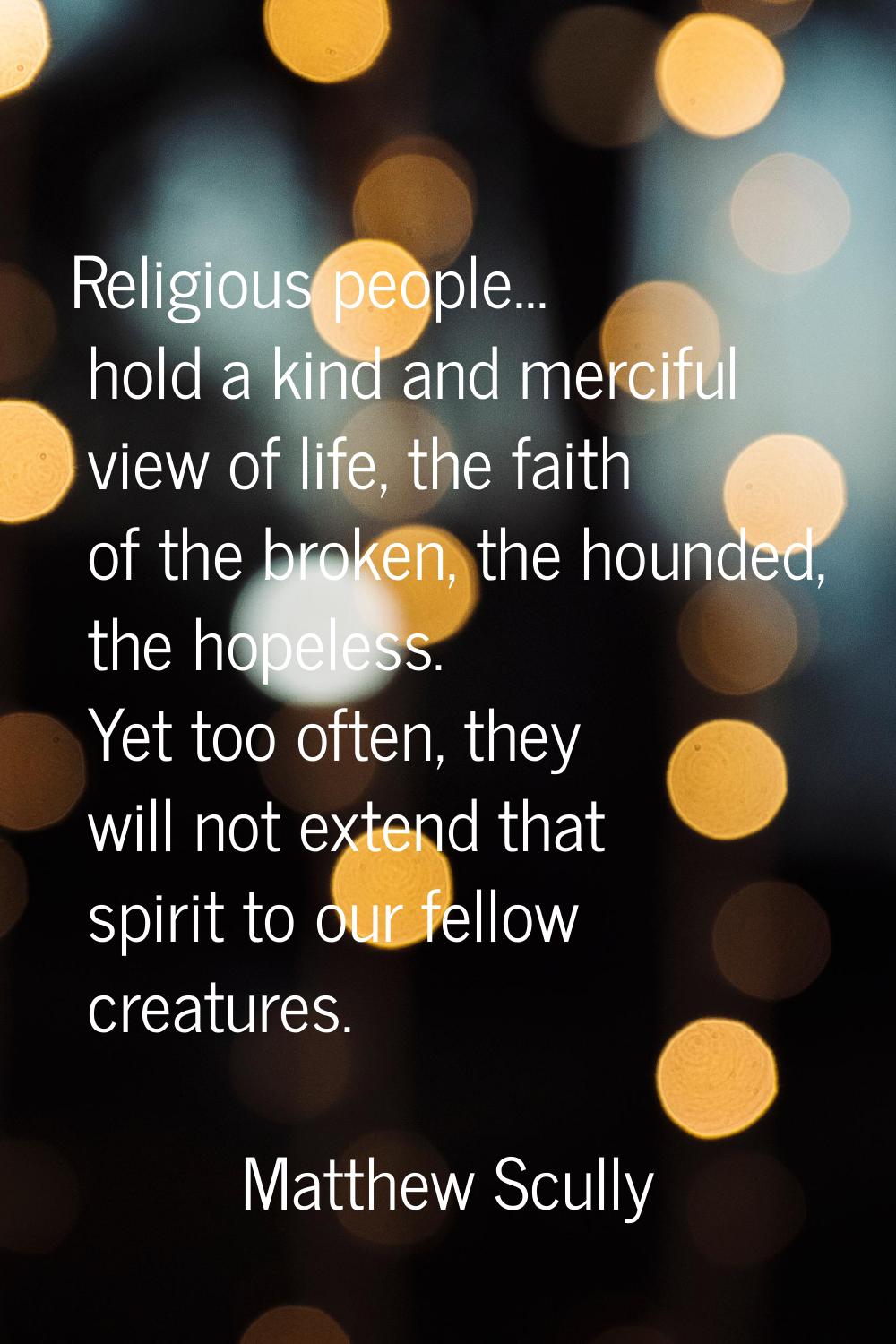 Religious people... hold a kind and merciful view of life, the faith of the broken, the hounded, th