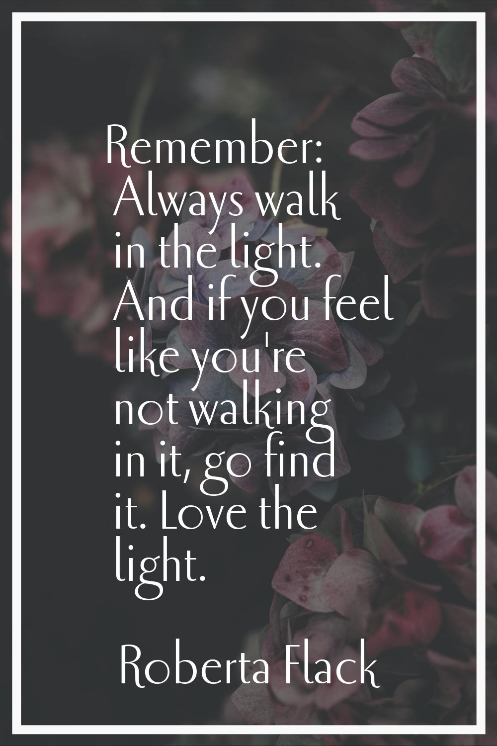 Remember: Always walk in the light. And if you feel like you're not walking in it, go find it. Love