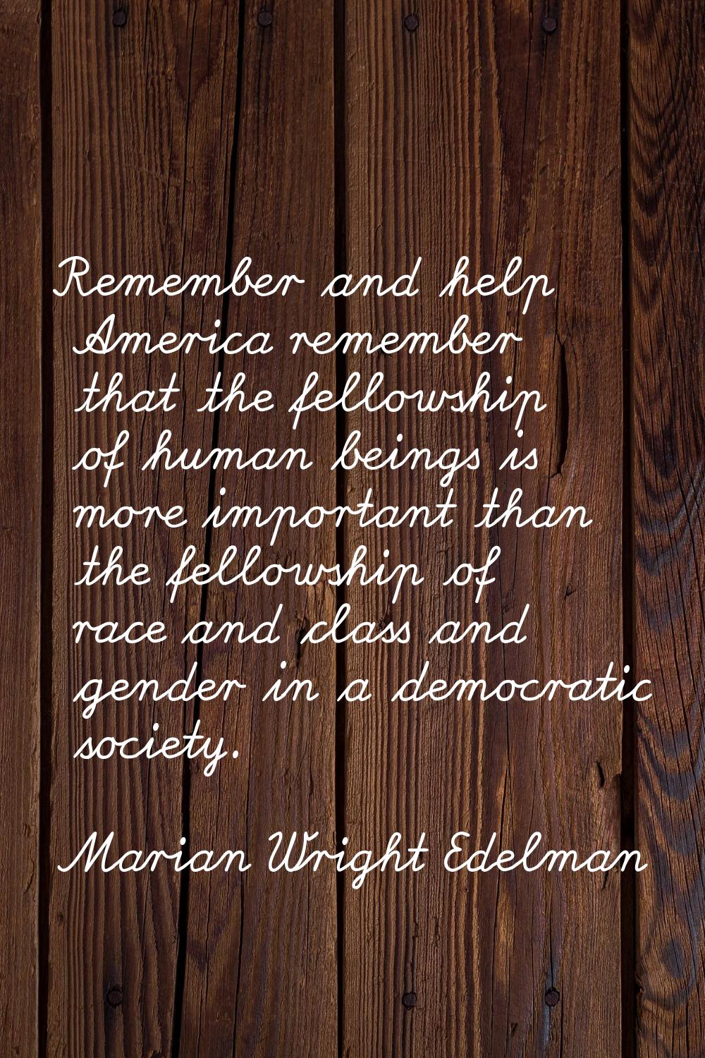 Remember and help America remember that the fellowship of human beings is more important than the f