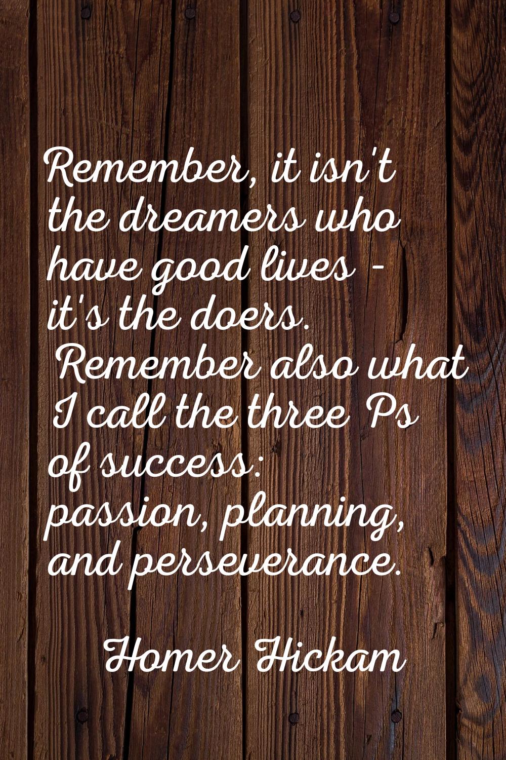 Remember, it isn't the dreamers who have good lives - it's the doers. Remember also what I call the