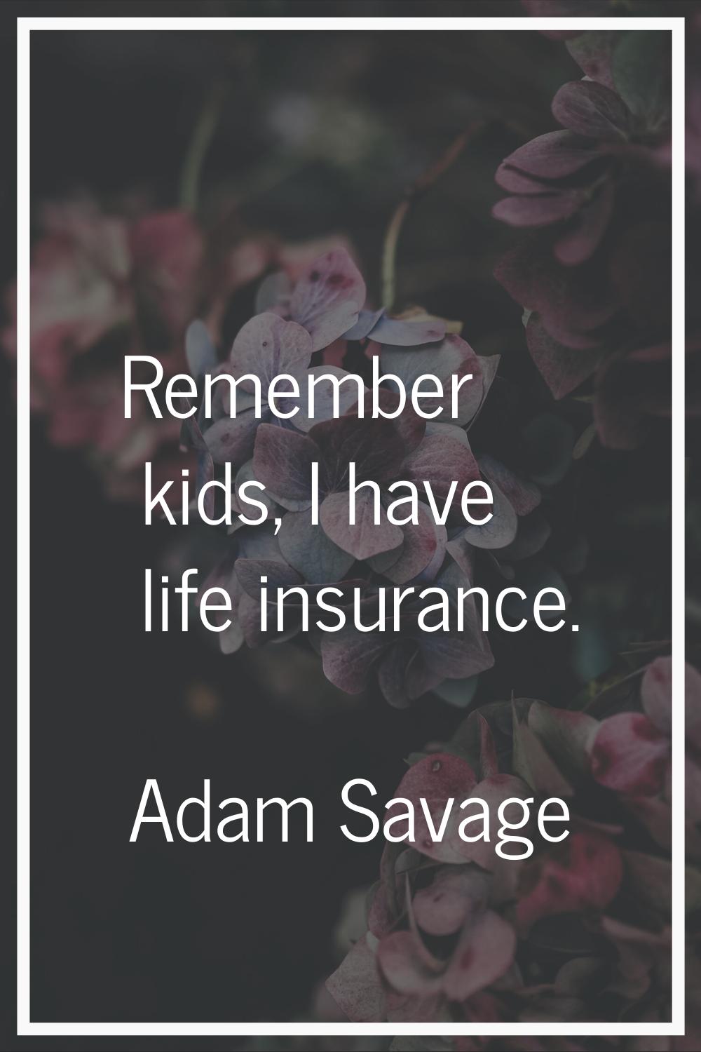 Remember kids, I have life insurance.