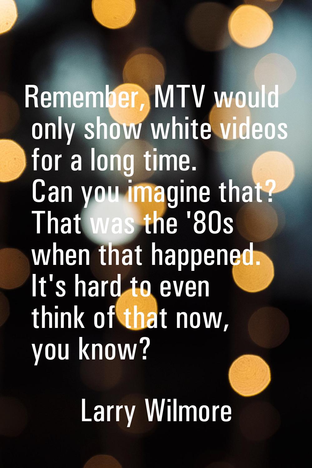 Remember, MTV would only show white videos for a long time. Can you imagine that? That was the '80s