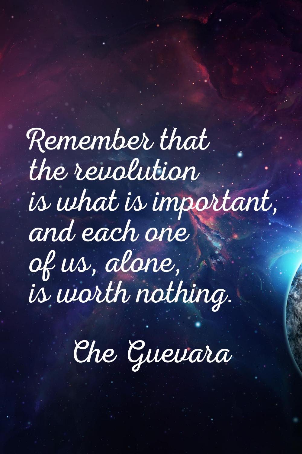 Remember that the revolution is what is important, and each one of us, alone, is worth nothing.