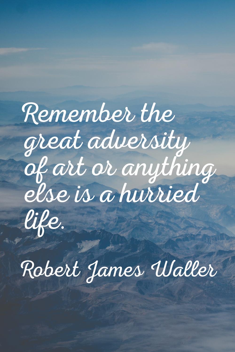 Remember the great adversity of art or anything else is a hurried life.