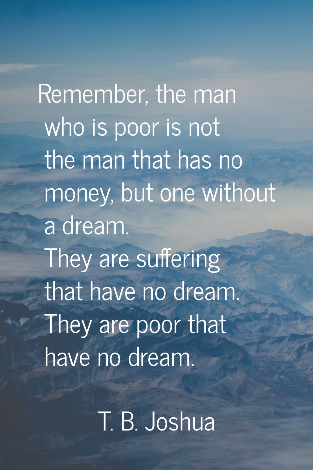 Remember, the man who is poor is not the man that has no money, but one without a dream. They are s
