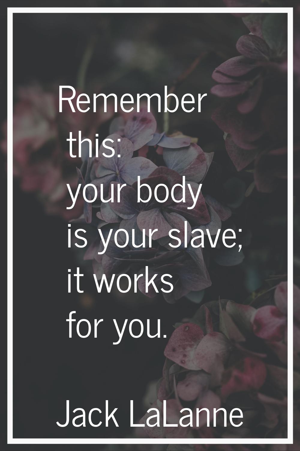 Remember this: your body is your slave; it works for you.