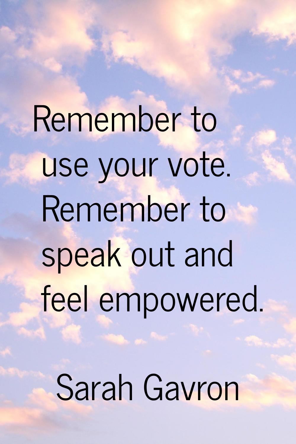 Remember to use your vote. Remember to speak out and feel empowered.