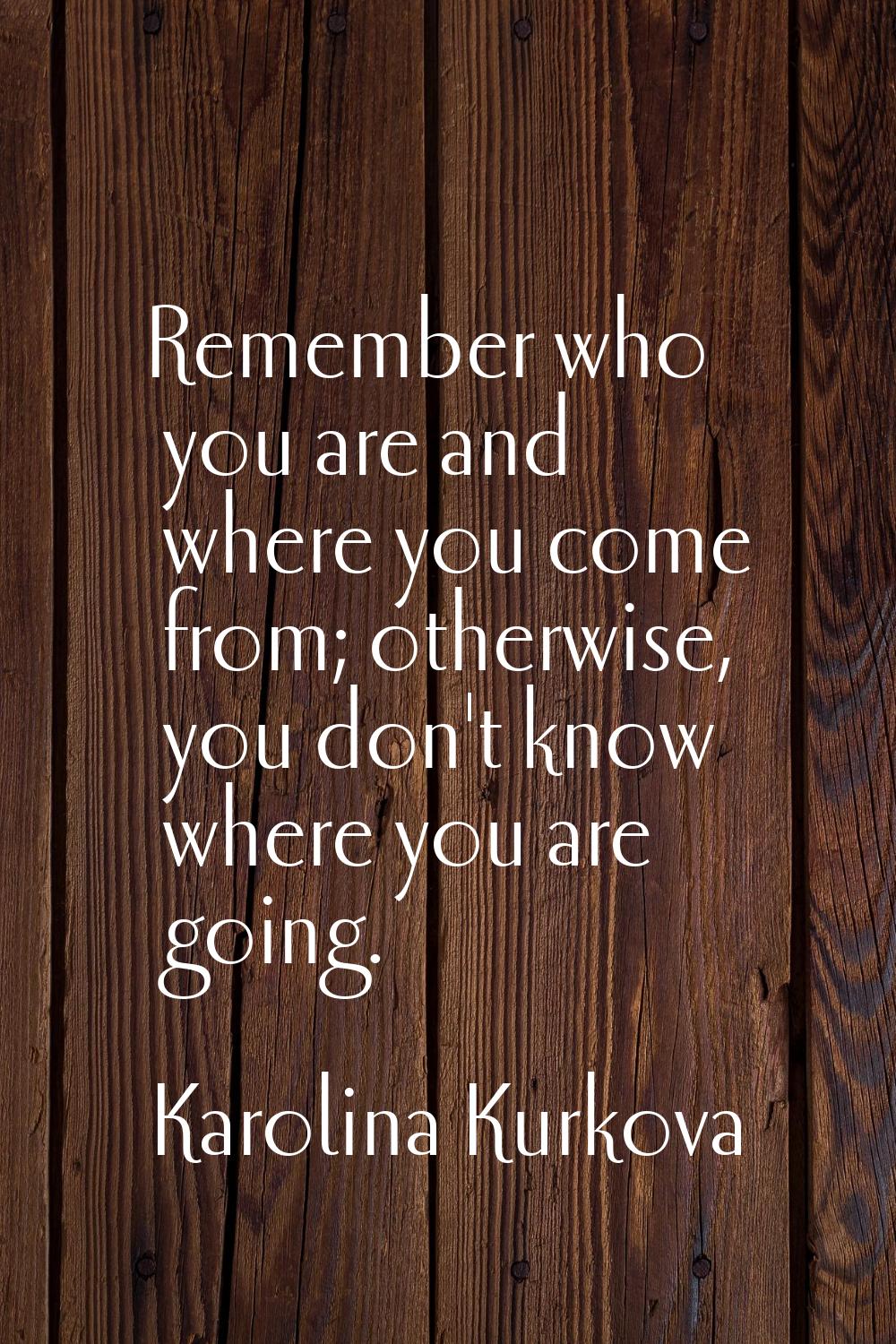 Remember who you are and where you come from; otherwise, you don't know where you are going.