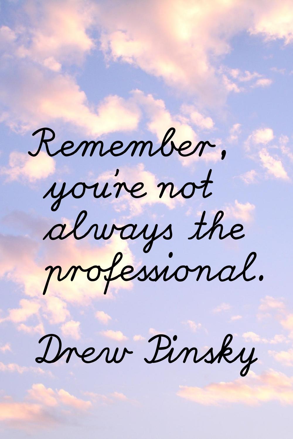 Remember, you're not always the professional.