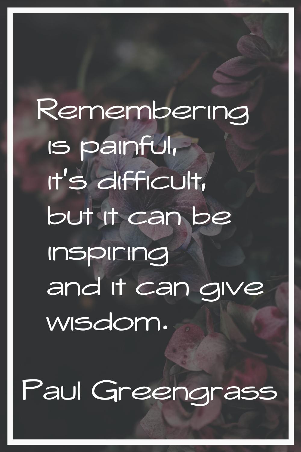 Remembering is painful, it's difficult, but it can be inspiring and it can give wisdom.