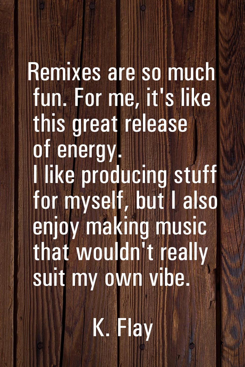 Remixes are so much fun. For me, it's like this great release of energy. I like producing stuff for