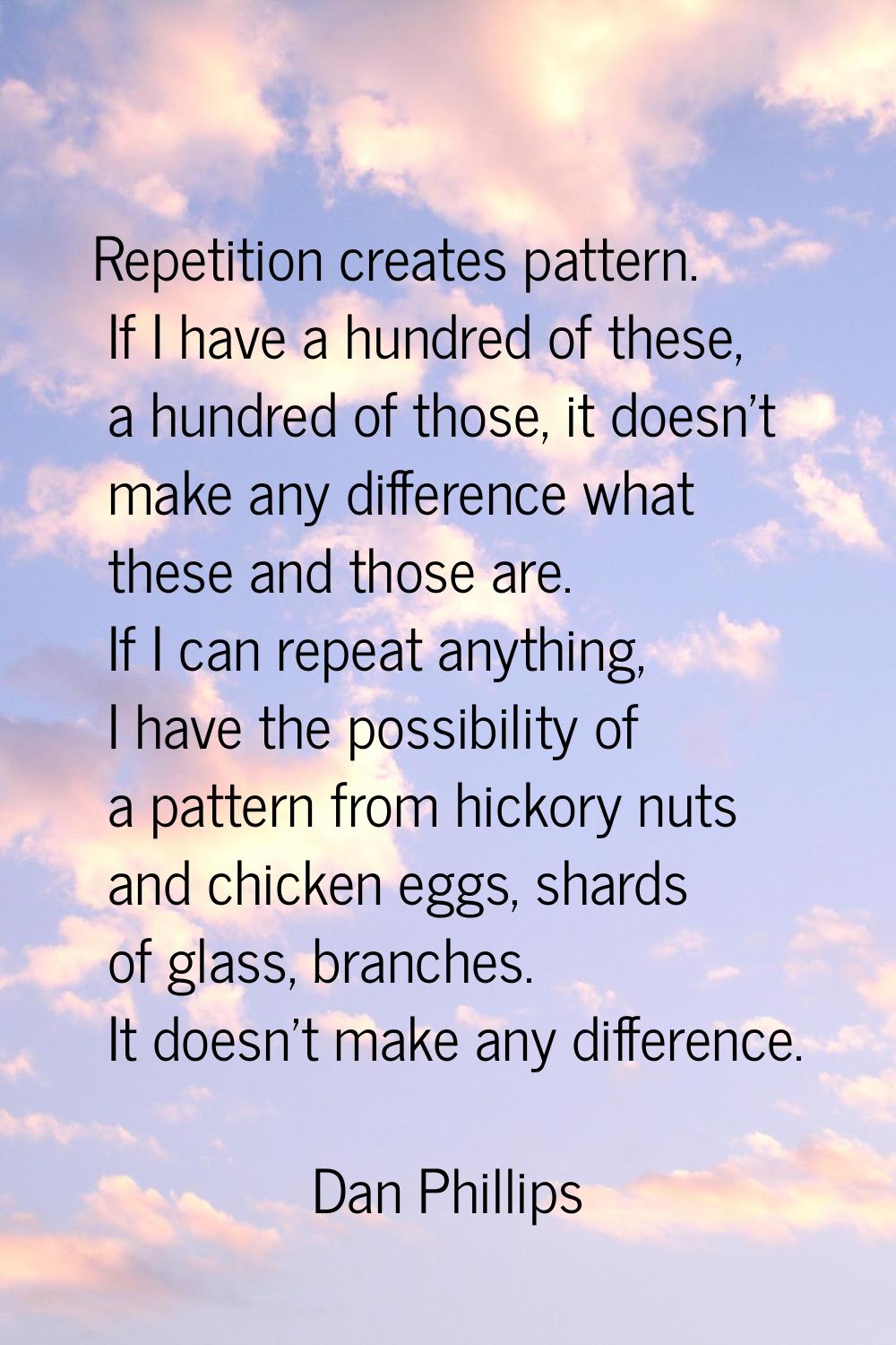 Repetition creates pattern. If I have a hundred of these, a hundred of those, it doesn't make any d