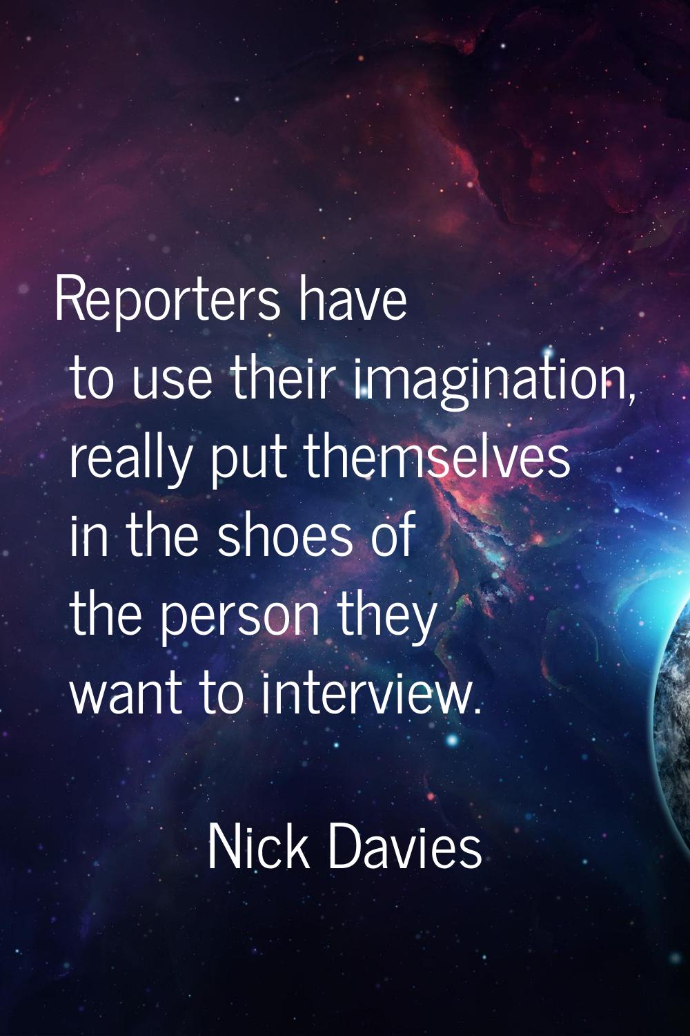 Reporters have to use their imagination, really put themselves in the shoes of the person they want