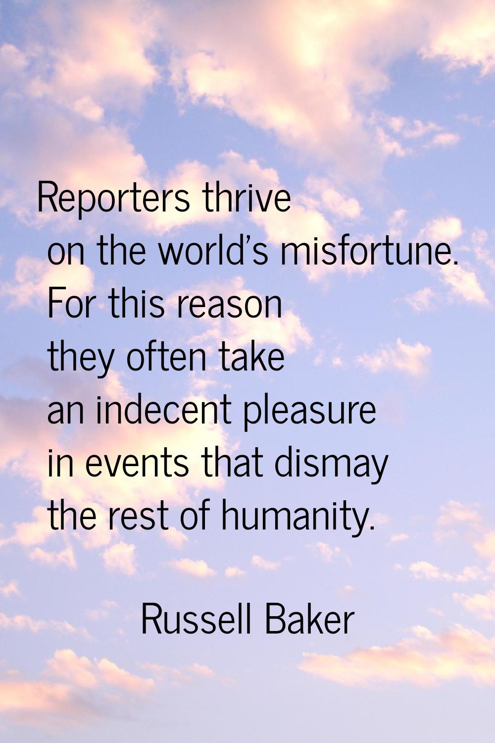 Reporters thrive on the world's misfortune. For this reason they often take an indecent pleasure in