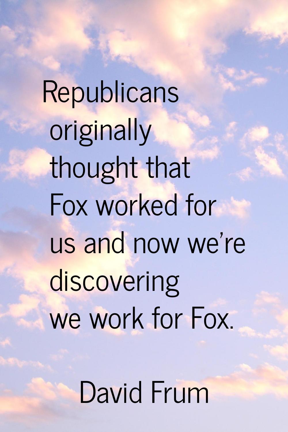 Republicans originally thought that Fox worked for us and now we're discovering we work for Fox.