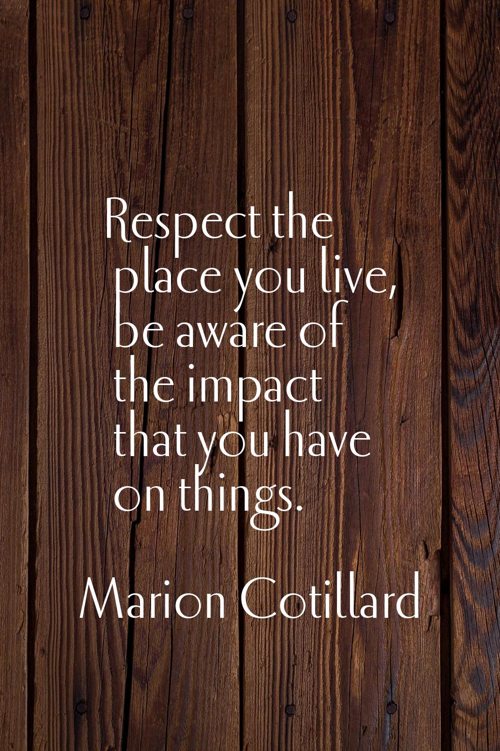 Respect the place you live, be aware of the impact that you have on things.