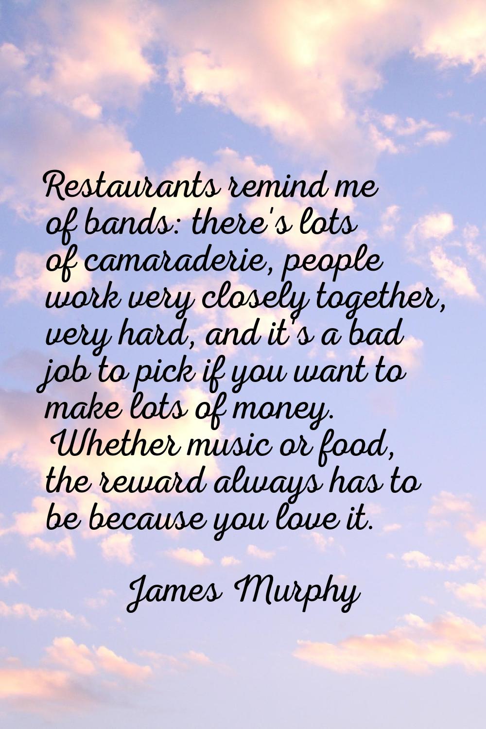 Restaurants remind me of bands: there's lots of camaraderie, people work very closely together, ver