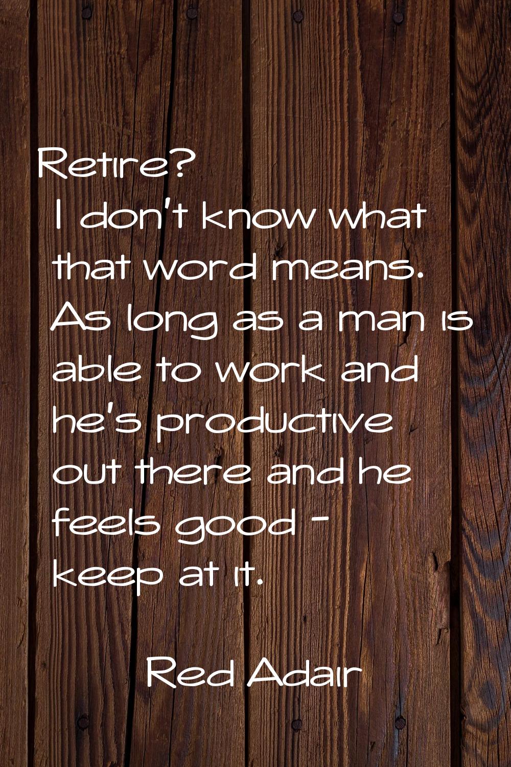 Retire? I don't know what that word means. As long as a man is able to work and he's productive out