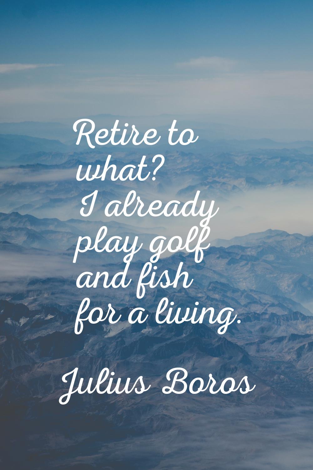 Retire to what? I already play golf and fish for a living.