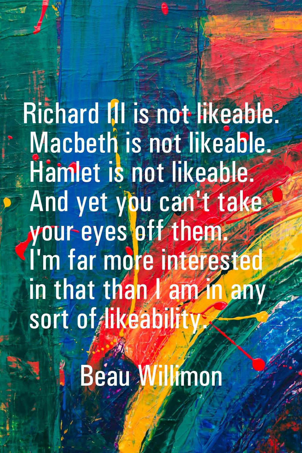Richard III is not likeable. Macbeth is not likeable. Hamlet is not likeable. And yet you can't tak