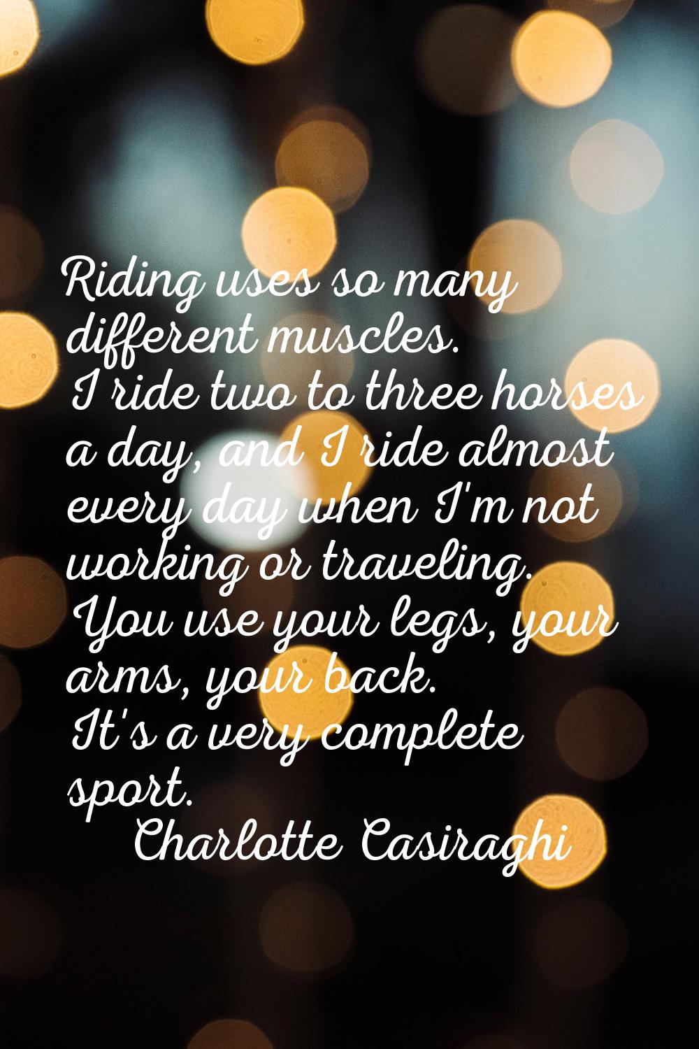 Riding uses so many different muscles. I ride two to three horses a day, and I ride almost every da