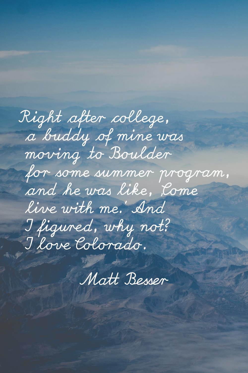 Right after college, a buddy of mine was moving to Boulder for some summer program, and he was like