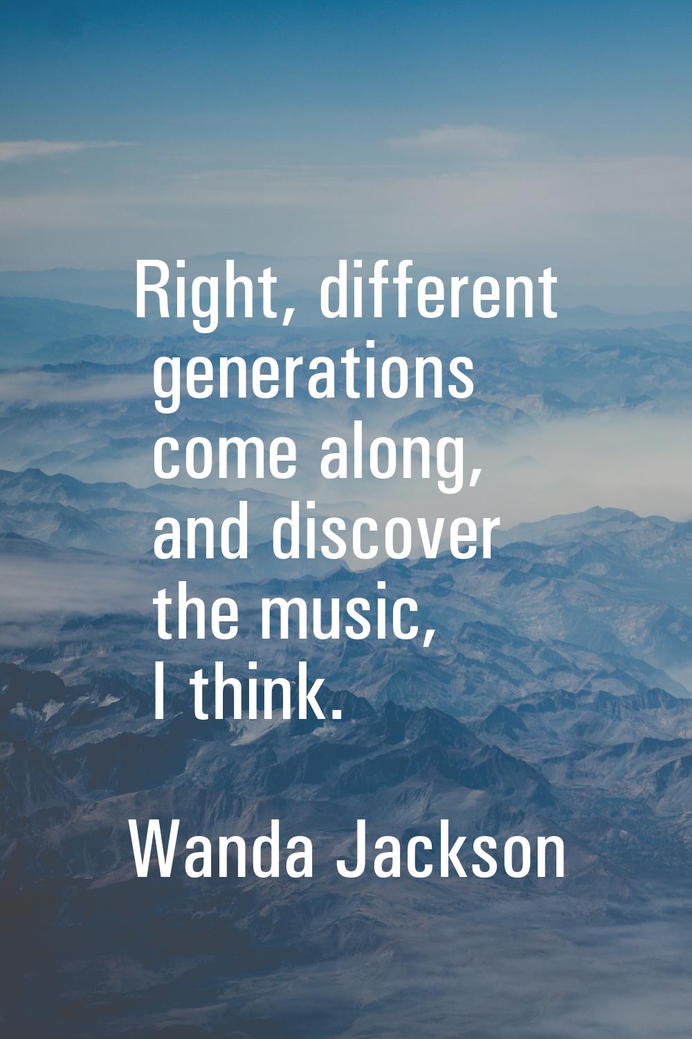 Right, different generations come along, and discover the music, I think.