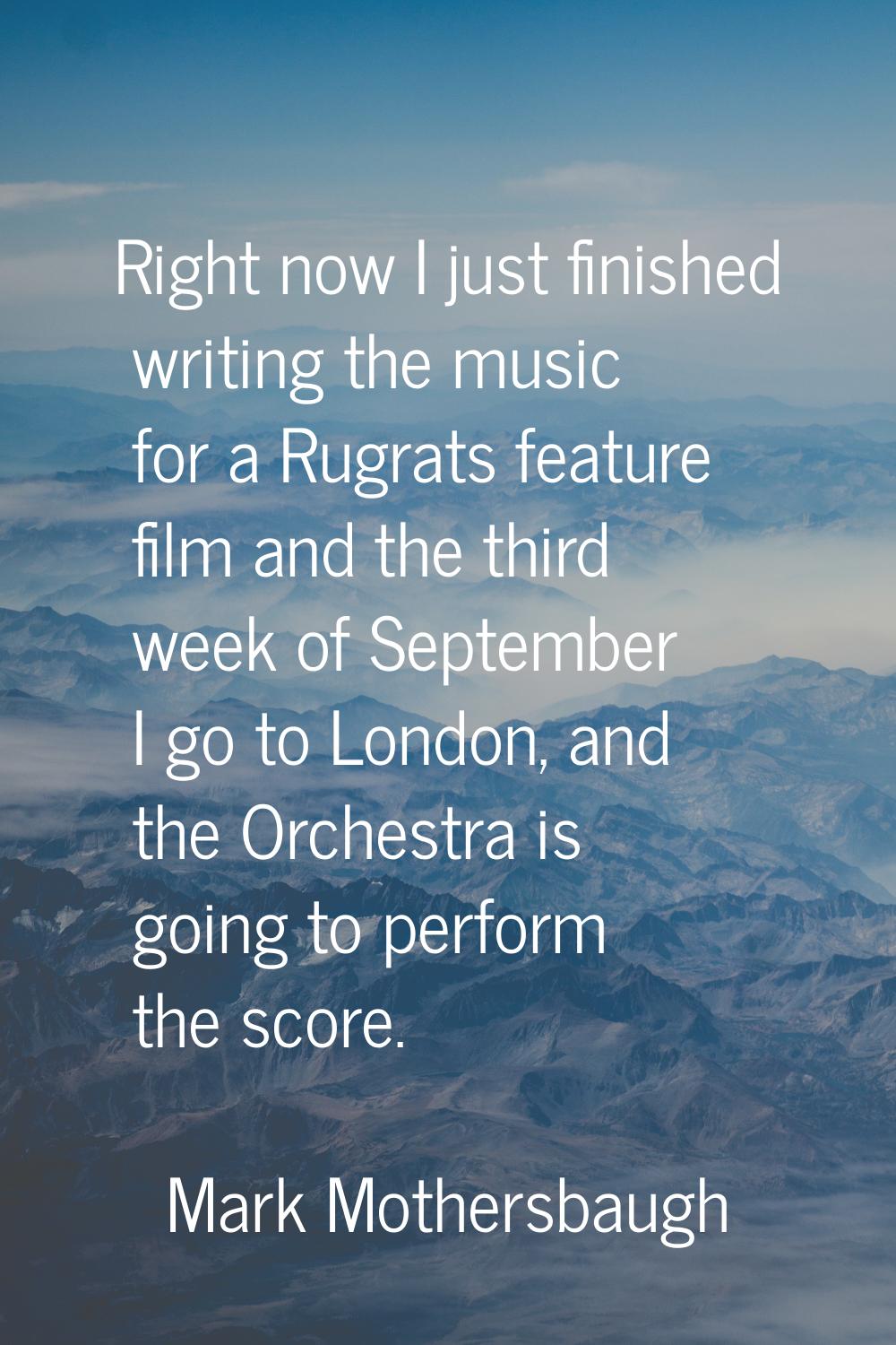 Right now I just finished writing the music for a Rugrats feature film and the third week of Septem