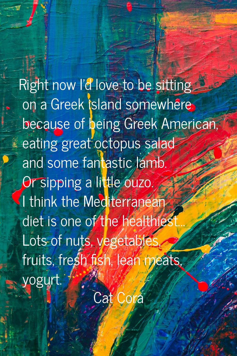 Right now I'd love to be sitting on a Greek island somewhere because of being Greek American, eatin