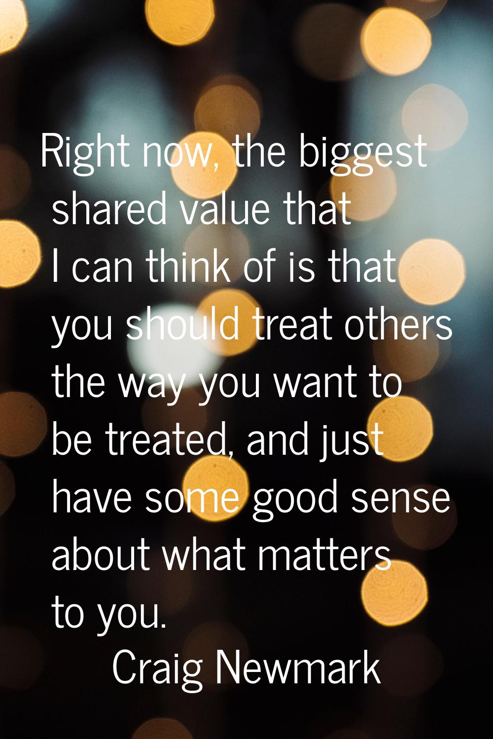 Right now, the biggest shared value that I can think of is that you should treat others the way you