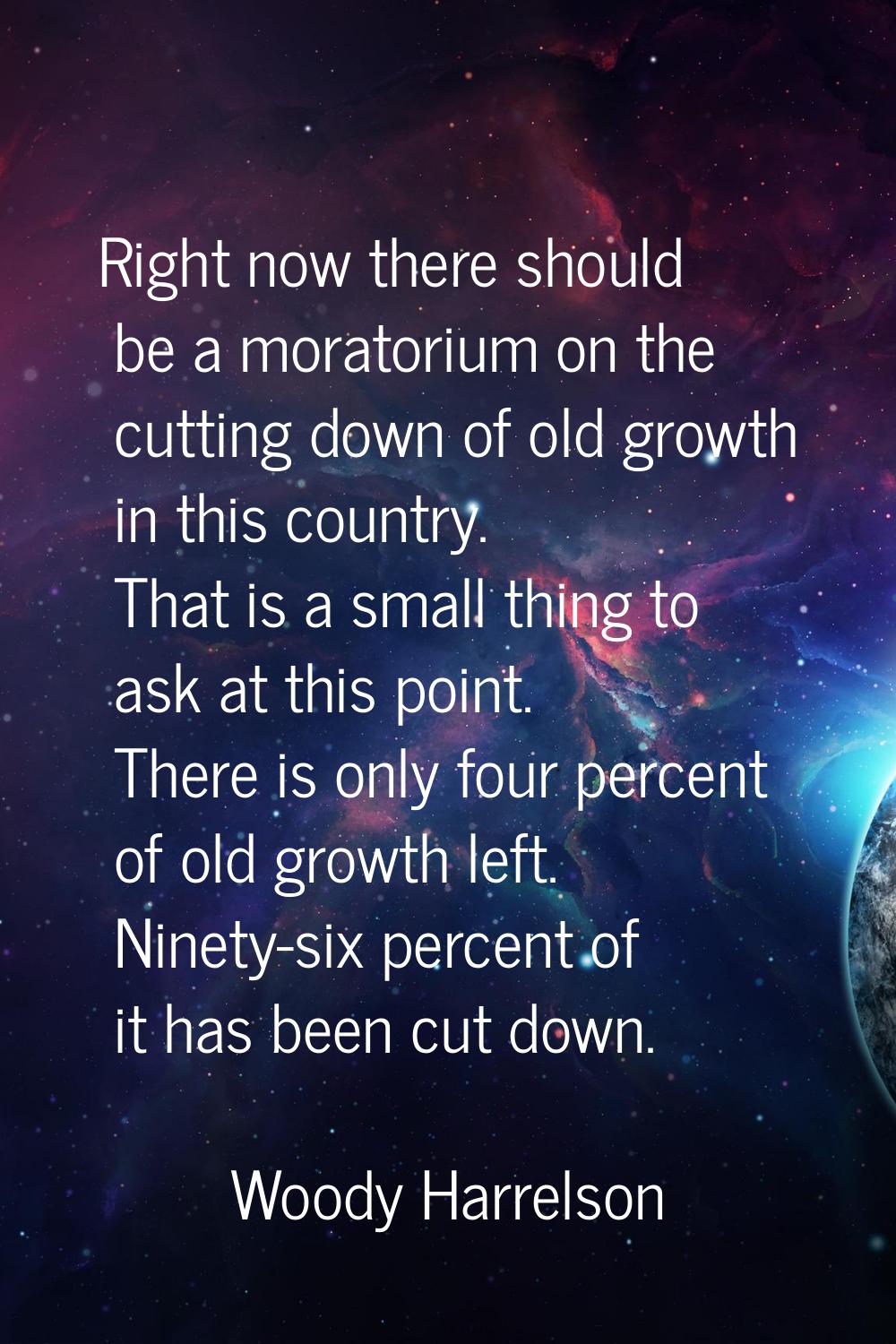 Right now there should be a moratorium on the cutting down of old growth in this country. That is a
