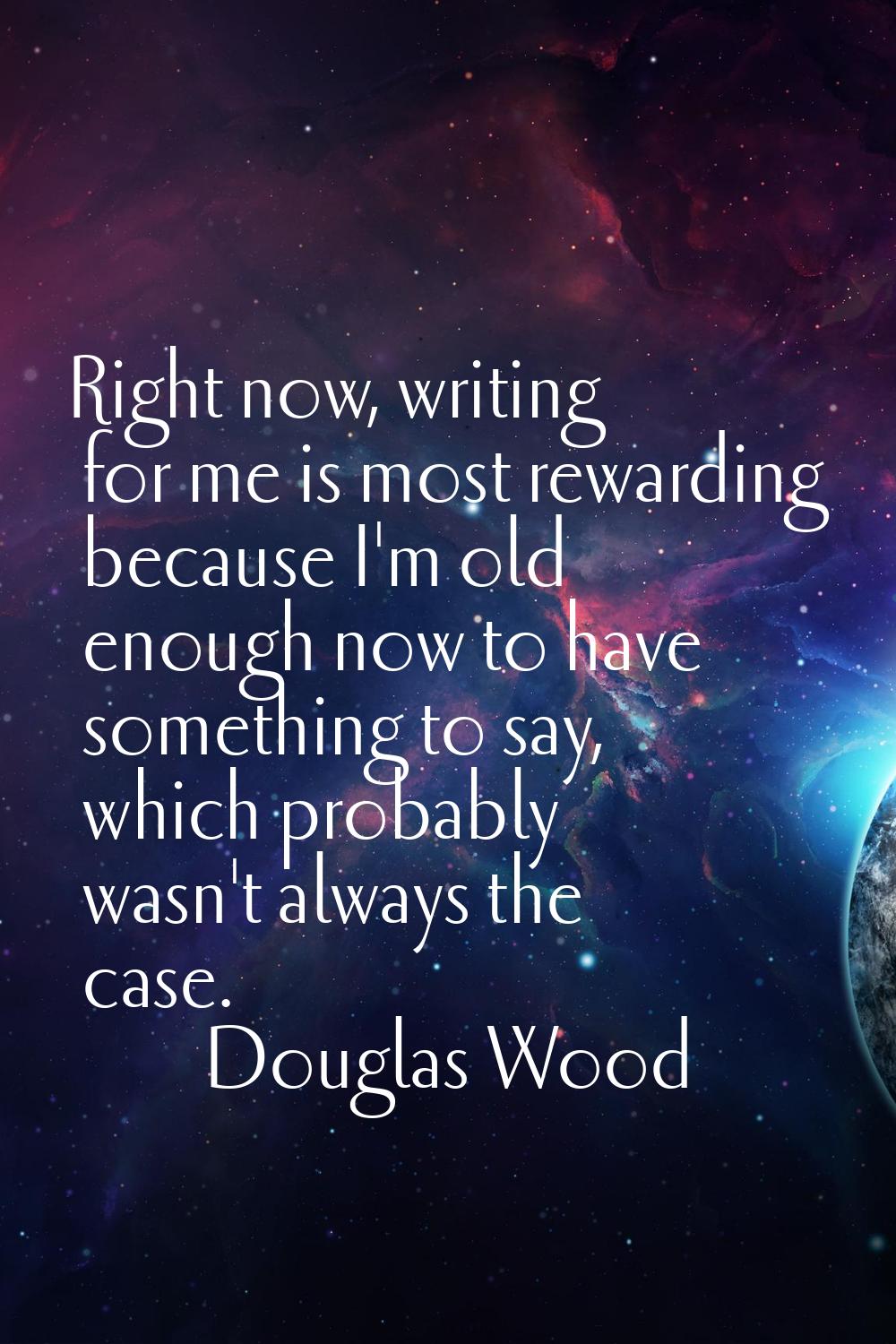 Right now, writing for me is most rewarding because I'm old enough now to have something to say, wh
