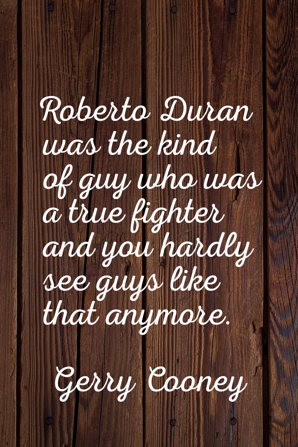 Roberto Duran was the kind of guy who was a true fighter and you hardly see guys like that anymore.