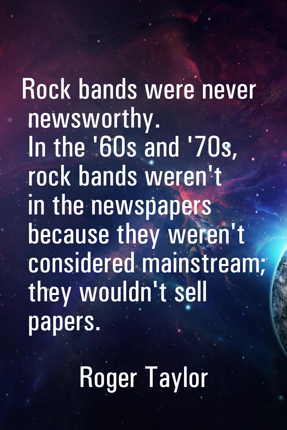 Rock bands were never newsworthy. In the '60s and '70s, rock bands weren't in the newspapers becaus