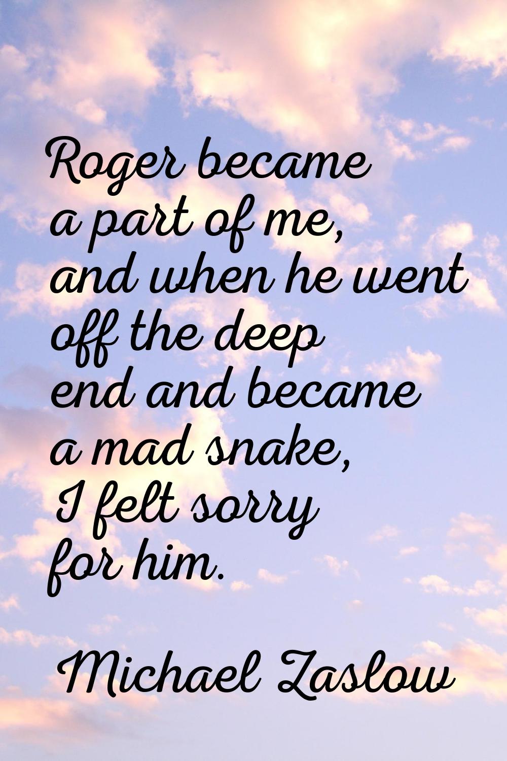 Roger became a part of me, and when he went off the deep end and became a mad snake, I felt sorry f
