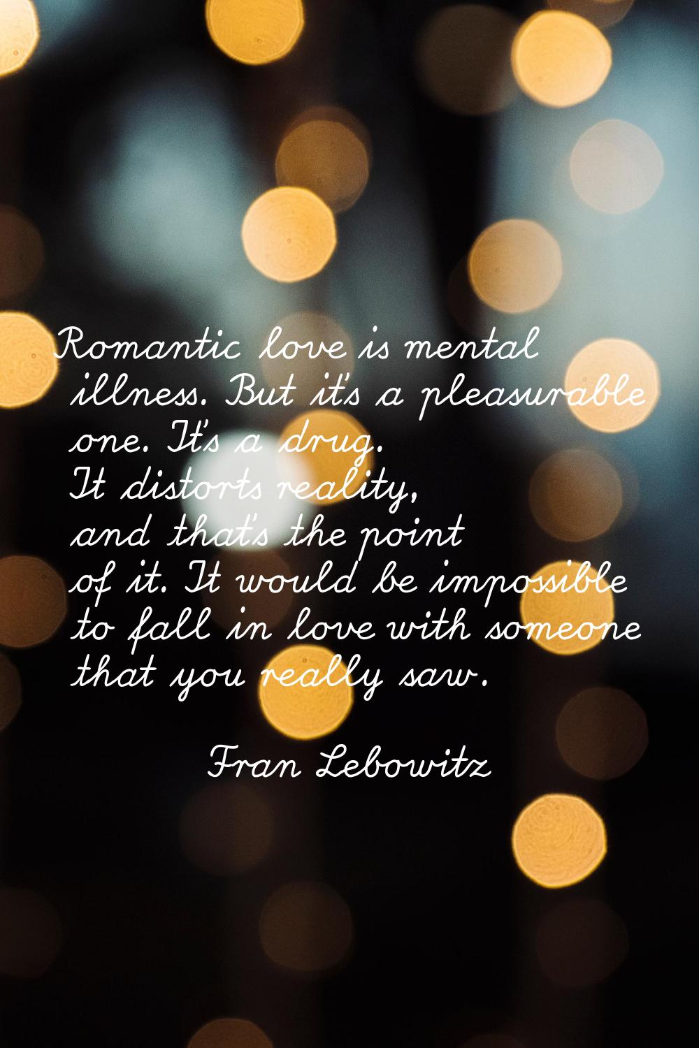 Romantic love is mental illness. But it's a pleasurable one. It's a drug. It distorts reality, and 