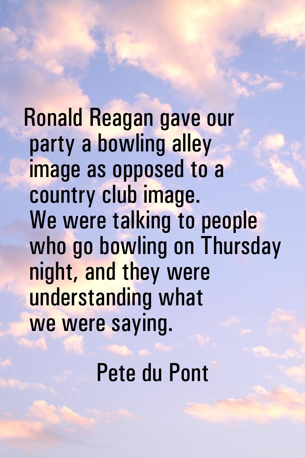 Ronald Reagan gave our party a bowling alley image as opposed to a country club image. We were talk