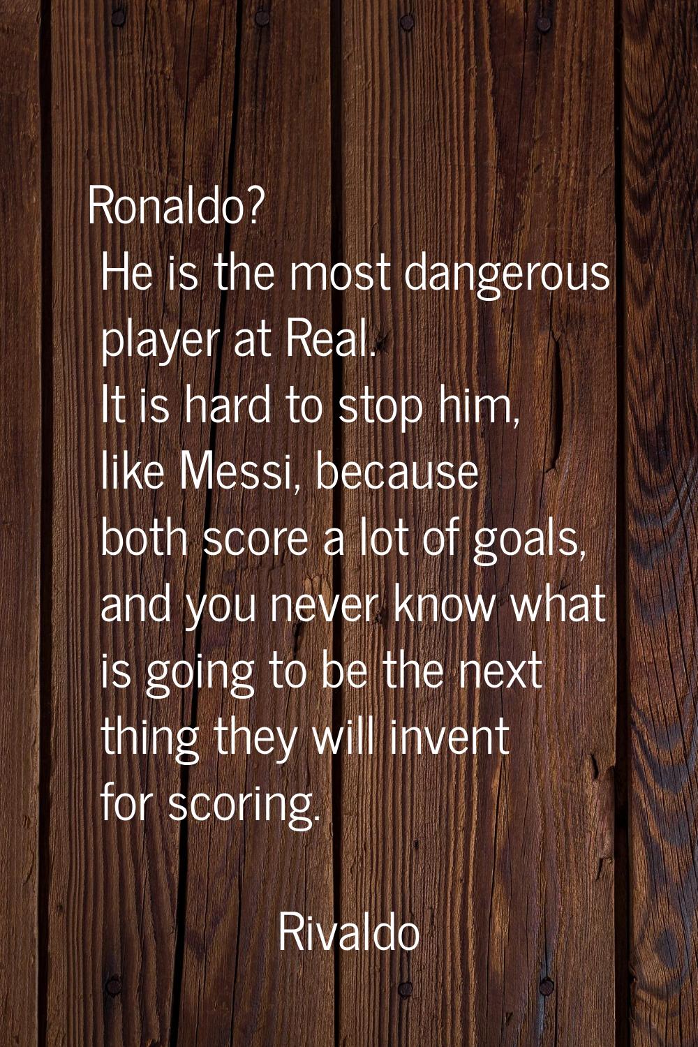 Ronaldo? He is the most dangerous player at Real. It is hard to stop him, like Messi, because both 