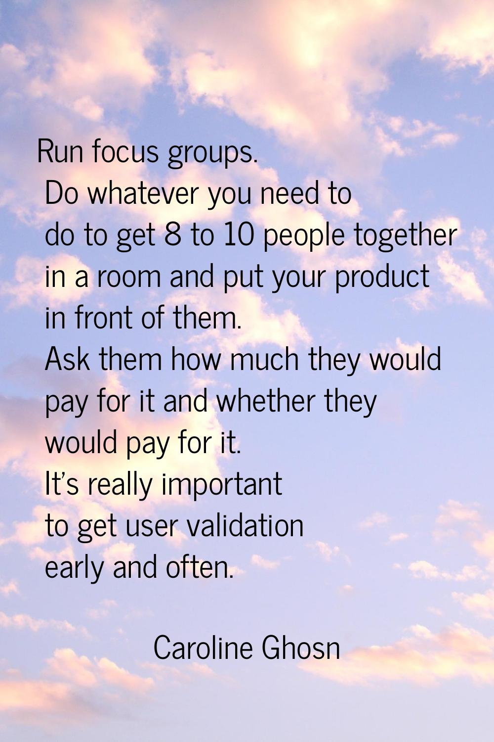 Run focus groups. Do whatever you need to do to get 8 to 10 people together in a room and put your 