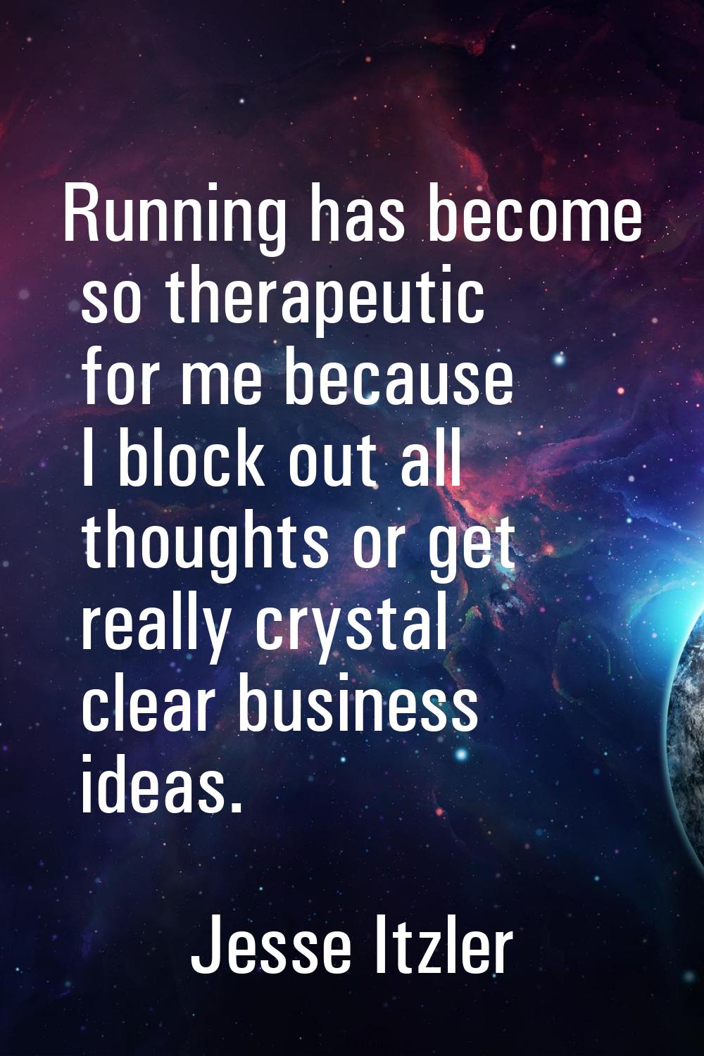 Running has become so therapeutic for me because I block out all thoughts or get really crystal cle
