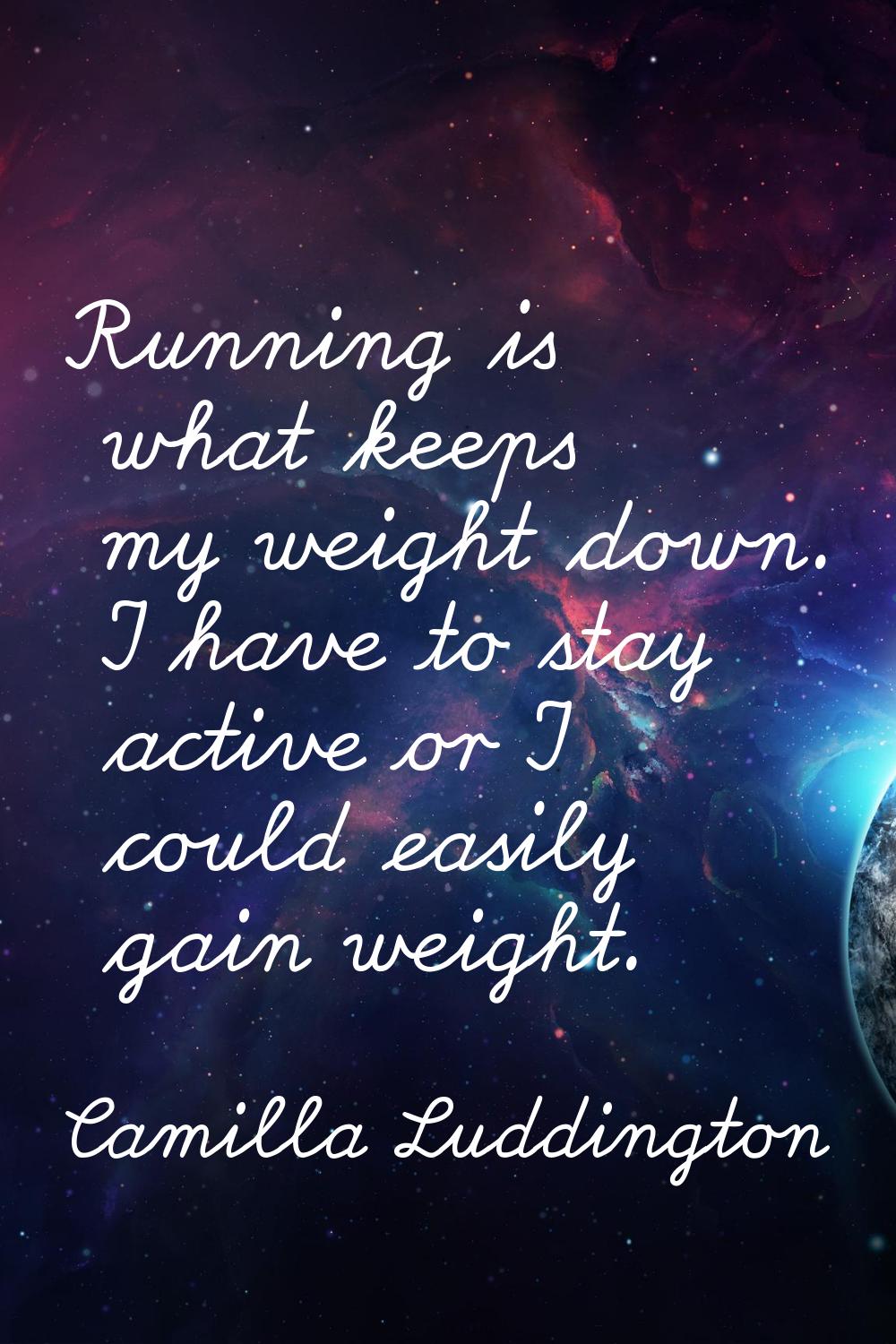 Running is what keeps my weight down. I have to stay active or I could easily gain weight.