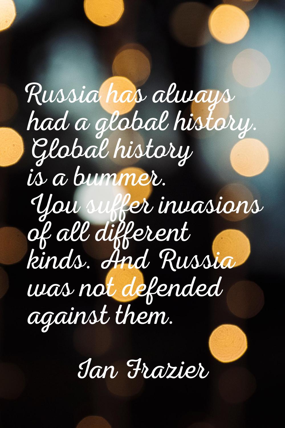 Russia has always had a global history. Global history is a bummer. You suffer invasions of all dif