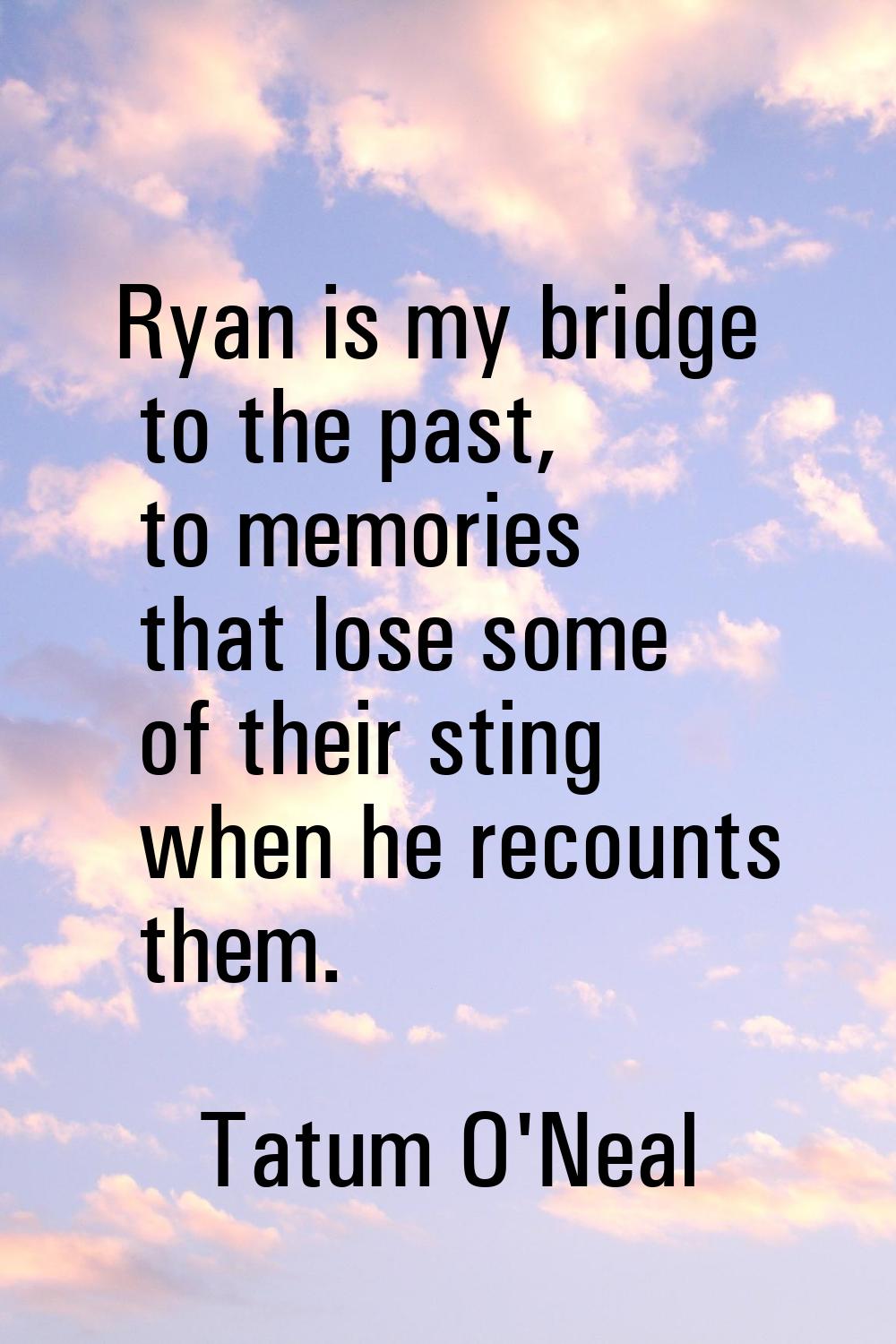 Ryan is my bridge to the past, to memories that lose some of their sting when he recounts them.